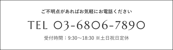 ご不明点があればお気軽にお電話ください TEL 03-6806-7890 受付時間：9:30〜20:00 ※水曜日定休